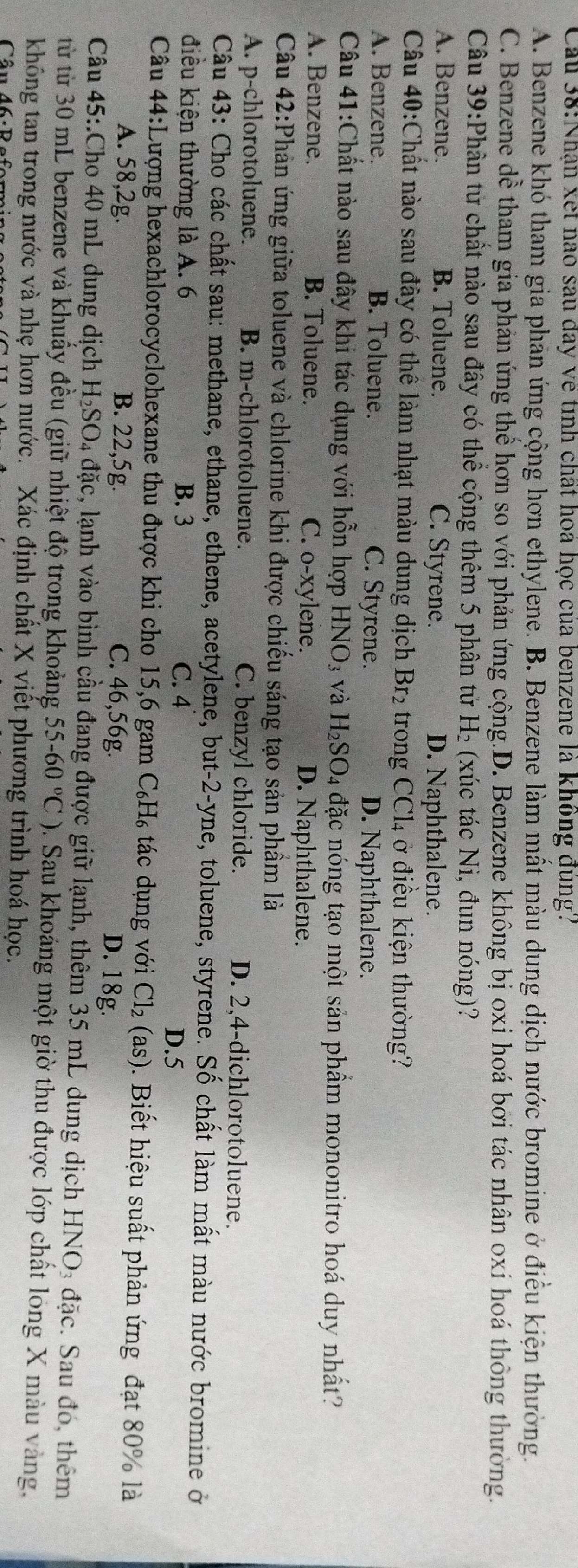 Cầu 38:Nhận xet nao sau đay về tính chất hoá học của benzene là không đùng?
A. Benzene khó tham gia phản ứng cộng hơn ethylene. B. Benzene làm mất màu dung dịch nước bromine ở điều kiện thường.
C. Benzene dể tham gia phản ứng thể hơn so với phản ứng cộng.D. Benzene không bị oxi hoá bởi tác nhân oxi hoá thông thường.
Câu 39:Phân từ chất nào sau đây có thể cộng thêm 5 phân tử H₂ (xúc tác Ni, đun nóng)?
A. Benzene. B. Toluene. C. Styrene. D. Naphthalene.
Câu 40:Chất nào sau đây có thể làm nhạt màu dung dịch Br_2 trong CCl_4 ở điều kiện thường?
A. Benzene. B. Toluene. C. Styrene. D. Naphthalene.
Câu 41:Chất nào sau đây khi tác dụng với hỗn hợp HNO_3 và H_2SO_4 đặc nóng tạo một sản phẩm mononitro hoá duy nhất?
A. Benzene. B. Toluene. C. o-xylene. D. Naphthalene.
Câu 42:Phản ứng giữa toluene và chlorine khi được chiếu sáng tạo sản phầm là
A. p-chlorotoluene. B. m-chlorotoluene. C. benzyl chloride. D. 2,4-dichlorotoluene.
Câu 43: Cho các chất sau: methane, ethane, ethene, acetylene, but-2-yne, toluene, styrene. Số chất làm mất màu nước bromine ở
điều kiện thường là A. 6 B. 3 C. 4
D.5
Câu 44:Lượng hexachlorocyclohexane thu được khi cho 15,6 gam C_6H_6 tác dụng với Cl_2(as). Biết hiệu suất phản ứng đạt 80% là
A. 58,2g. B. 22,5g. C. 46,56g.
D. 18g.
Câu 45:.Cho 40 mL dung dịch H_2SO. 4 đặc, lạnh vào bình cầu đang được giữ lạnh, thêm 35 mL dung dịch HNO_3 đặc. Sau đó, thêm
từ từ 30 mL benzene và khuẩy đều (giữ nhiệt độ trong khoảng 55-60°C) 3. Sau khoảng một giờ thu được lớp chất long X màu vàng,
không tan trong nước và nhẹ hơn nước. Xác định chất X viết phương trình hoá học.
Câu 46: Beformi