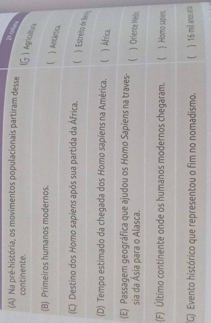 2ª coluna
(A) Na pré-história, os movimentos populacionais partiram desse
continente.
) Agricultura
(B) Primeiros humanos modernos.
 ) Antártica.
(C) Destino dos Homo sapiens após sua partida da África.
( ) Estreito de Bering
(D) Tempo estimado da chegada dos Homo sapiens na América.  ) África.
(E) Passagem geográfica que ajudou os Homo Sapiens na traves-
sia da Ásia para o Alasca.
 ) Oriente Médio.
(F) Último continente onde os humanos modernos chegaram. ) Homo sapiens.
(G) Evento histórico que representou o fim no nomadismo. ) 16 mil anos atrás.