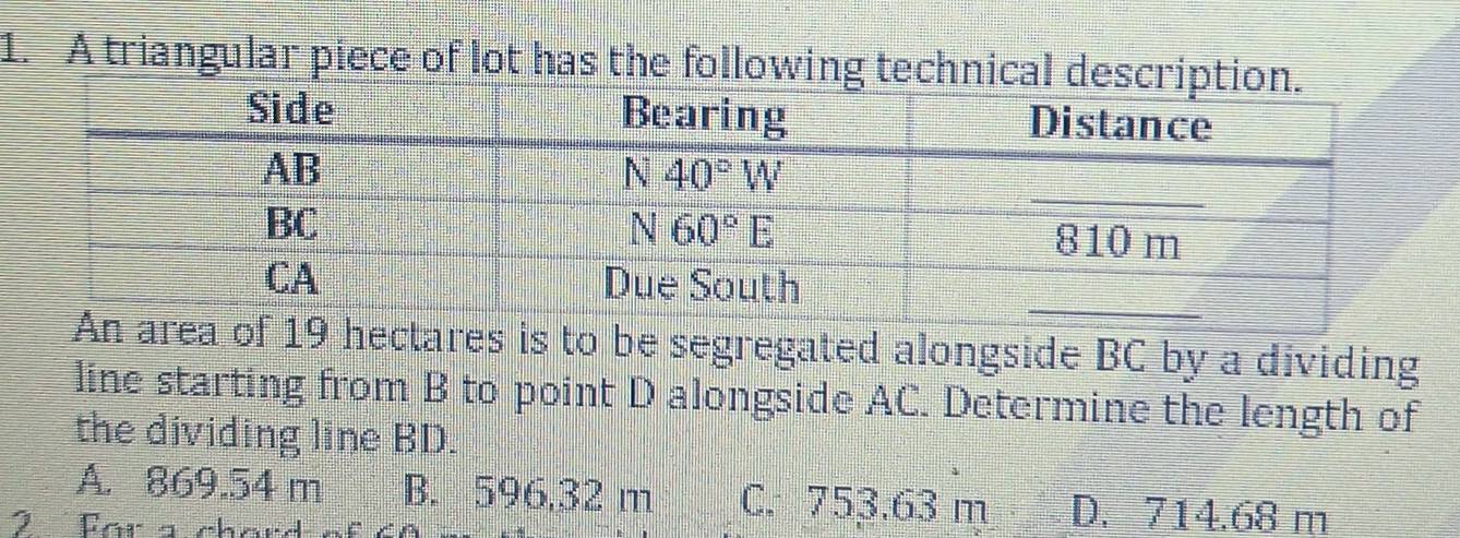 A triangular piece of lot has the following tec
19 hectares is to be segregated alongside BC by a dividing
line starting from B to point D alongside AC. Determine the length of
the dividing line BD.
A. 869.54 m B. 596,32 m C. 753.63 m D. 714.68 m
2  For a chard of é