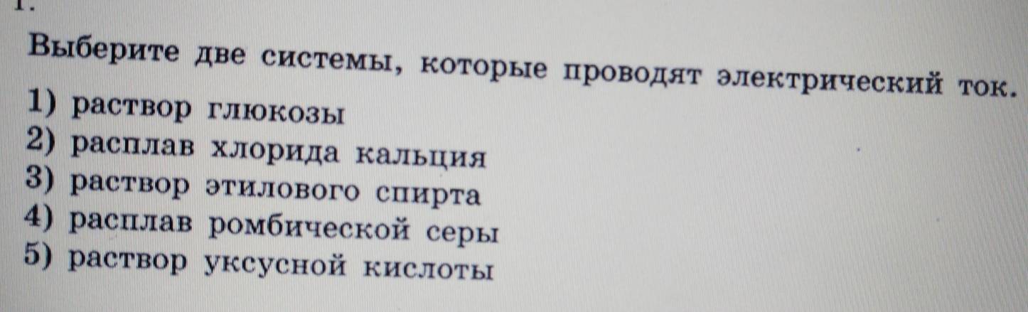 Βыберите две системы, которые проводят электрический ток. 
1) раствор глюкозы 
2) расплав хлорида кальция 
3) раствор этилового спирта 
4) раснлав ромбической серы 
5) раствор уксусной кислоты