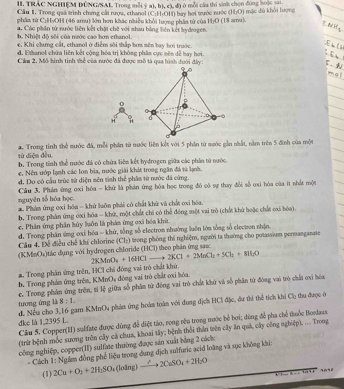 TRÁC NGHIỆM ĐÚNG/SAI. Trong mỗi ý a), b), c), d) ở mỗi câu thí sinh chọn đúng hoặc sai.
Câu 1. Trong quá trình chưng cất rượu, ethanol (C_2H_5OH) mặc dù khối lượng
(H_2O)
phân tử C_2H_5OH (46 amu) lớn hơn khác nhiều khối lượng phân tử của bay hơi trước nước (18 amu).
H_2O
a. Các phân tử nước liên kết chặt chẽ với nhau bằng liên kết hydrogen.
b. Nhiệt độ sôi của nước cao hơn ethanol.
c. Khi chưng cất, ethanol ở điểm sôi thấp hơn nên bay hơi trước.
d. Ethanol chứa liên kết cộng hóa trị không phân cực nên dễ bay hơi.
Câu 2. Mô hình tinh thể của nước đá được mô tả qua hình dưới đây:
0
H H
a. Trong tinh thể nước đá, mỗi phân tử nước liên kết với 5 phân tử nước gần nhất, nằm trên 5 đinh của một
tứ diện đều.
b. Trong tinh thể nước đá có chứa liên kết hydrogen giữa các phân tử nước.
c. Nên ướp lạnh các lon bia, nước giải khát trong ngăn đá tủ lạnh.
d. Do có cấu trúc tứ diện nên tinh thể phân tử nước đá cứng.
Câu 3. Phản ứng oxi hóa - khử là phản ứng hóa học trong đó có sự thay đổi số oxi hóa của ít nhất một
nguyên tố hóa học.
a. Phản ứng oxi hóa - khử luôn phải có chất khử và chất oxi hóa.
b. Trong phản ứng oxi hóa - khử, một chất chỉ có thể đóng một vai trò (chất khử hoặc chất oxi hóa).
c. Phản ứng phân hủy luôn là phản ứng oxi hóa khử.
d. Trong phản ứng oxi hóa - khử, tổng số electron nhường luôn lớn tổng số electron nhận.
Câu 4. Để điều chế khí chlorine (Cl₂) trong phòng thí nghiệm, người ta thường cho potassium permanganate
(KMnO₄)tác dụng với hydrogen chloride (HCl) theo phản ứng sau:
2KMnO_4+16HClto 2KCl+2MnCl_2+5Cl_2+8H_2O
a. Trong phản ứng trên, HCl chỉ đóng vai trò chất khử.
b. Trong phản ứng trên, KMnO4 đóng vai trò chất oxi hóa.
c. Trong phản ứng trên, tỉ lệ giữa số phân tử đóng vai trò chất khử và số phân từ đóng vai trò chất oxi hóa
tương ứng là 8:1. thu được ở
d. Nếu cho 3,16 gam KMnO4 phản ứng hoàn toàn với dung dịch HCl đặc, dư thì thể tích khí ở Cl_2
dkc là 1,2395 L.
Câu 5. Copper(II) sulfate được dùng để diệt tảo, rong rêu trong nước bề bợi; dùng đề pha chế thuốc Bordaux
(trừ bệnh mốc sương trên cây cà chua, khoai tây; bệnh thối thân trên cây ăn quả, cây công nghiệp), ... Trong
công nghiệp, copper(II) sulfate thường được sản xuất bằng 2 cách:
- Cách 1: Ngâm đồng phế liệu trong dung dịch sulfuric acid loãng và sục không khí:
(1) 2Cu+O_2+2H_2SO_4(loing)xrightarrow rho 2CuSO_4+2H_2O
A T___ L