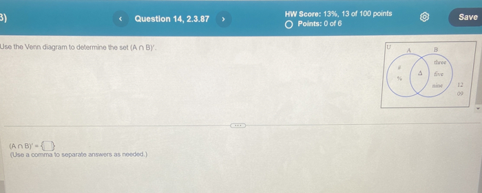 Question 14, 2.3.87 HW Score: 13%, 13 of 100 points Save 
< 
Points: 0 of 6 
Use the Venn diagram to determine the set  (A∩ B)'. 
12 
09
(A∩ B)'= □ 
(Use a comma to separate answers as needed.)