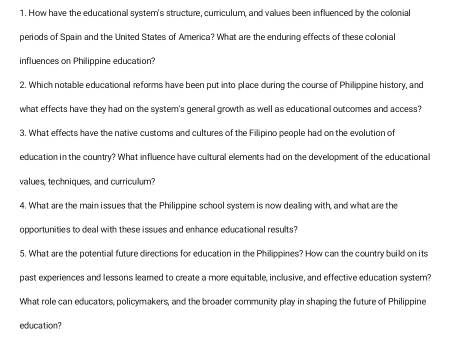 How have the educational system's structure, curriculum, and values been influenced by the colonial 
periods of Spain and the United States of America? What are the enduring effects of these colonial 
influences on Philippine education? 
2. Which notable educational reforms have been put into place during the course of Philippine history, and 
what effects have they had on the system's general growth as well as educational outcomes and access? 
3. What effects have the native customs and cultures of the Filipino people had on the evolution of 
education in the country? What influence have cultural elements had on the development of the educational 
values, techniques, and curriculum? 
4. What are the main i ssues that the Philippine school system is now dealing with, and what are the 
opportunities to deal with these issues and enhance educational results? 
5. What are the potential future directions for education in the Philippines? How can the country build on its 
past experiences and lessons leared to create a more equitable, inclusive, and effective education system? 
What role can educators, policymakers, and the broader community play in shaping the future of Philippine 
education?