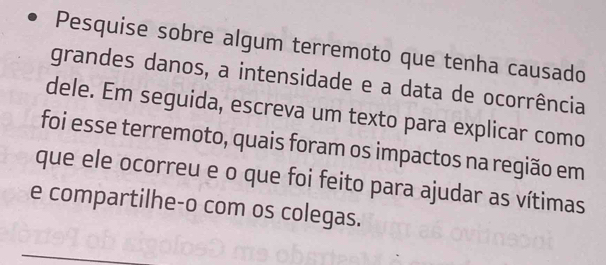 Pesquise sobre algum terremoto que tenha causado 
grandes danos, a intensidade e a data de ocorrência 
dele. Em seguida, escreva um texto para explicar como 
foi esse terremoto, quais foram os impactos na região em 
que ele ocorreu e o que foi feito para ajudar as vítimas 
e compartilhe-o com os colegas.