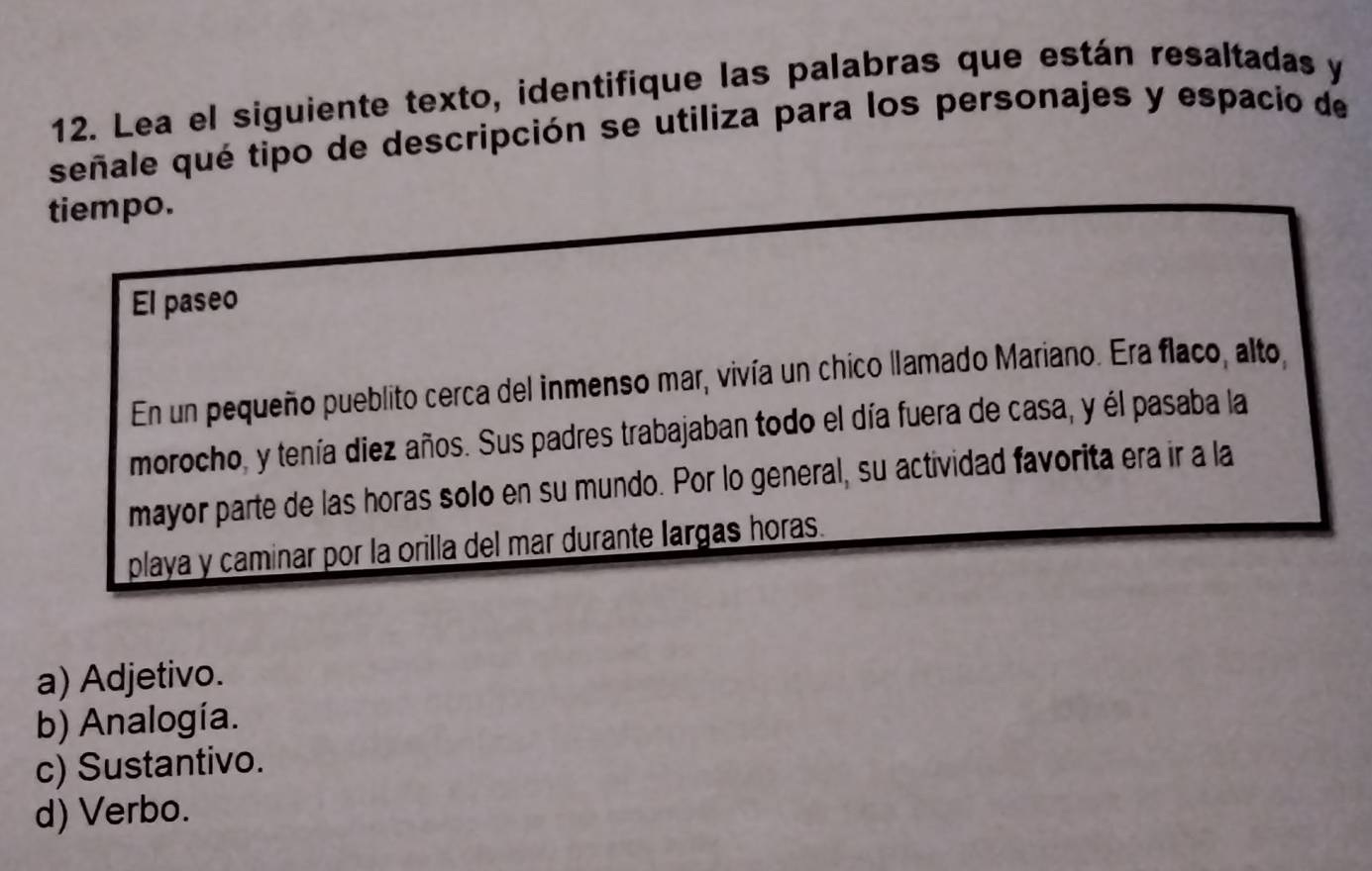 Lea el siguiente texto, identifique las palabras que están resaltadas y
señale qué tipo de descripción se utiliza para los personajes y espacio de
tiempo.
El paseo
En un pequeño pueblito cerca del inmenso mar, vivía un chico llamado Mariano. Era flaco, alto,
morocho, y tenía diez años. Sus padres trabajaban todo el día fuera de casa, y él pasaba la
mayor parte de las horas solo en su mundo. Por lo general, su actividad favorita era ir a la
playa y caminar por la orilla del mar durante largas horas.
a) Adjetivo.
b) Analogía.
c) Sustantivo.
d) Verbo.