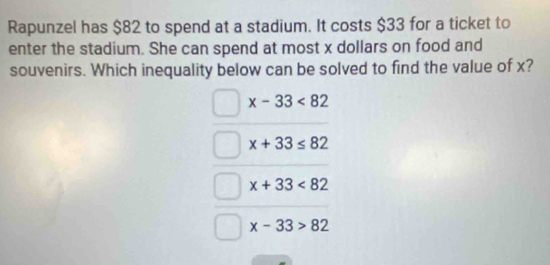 Rapunzel has $82 to spend at a stadium. It costs $33 for a ticket to
enter the stadium. She can spend at most x dollars on food and
souvenirs. Which inequality below can be solved to find the value of x?
x-33<82</tex>
x+33≤ 82
x+33<82</tex>
x-33>82