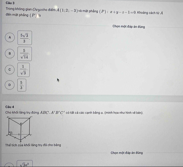 Trong không gian Oxyzcho điểm A(1;2;-3) và mặt phầng (P) : x+y-z-1=0. Khoảng cách từ A
đến mặt phảng (P) là
Chọn một đáp án đúng
A  5sqrt(3)/3 .
B  5/sqrt(14) .
C  1/sqrt(3) .
D  5/3 .
Câu 4
Cho khối lăng trụ đứng ABC . A'B'C' có tất cả các cạnh bằng a. (minh họa như hình vẽ bên).
Thể tích của khối lăng trụ đã cho bằng
Chọn một đáp án đúng
sqrt(3)a^3