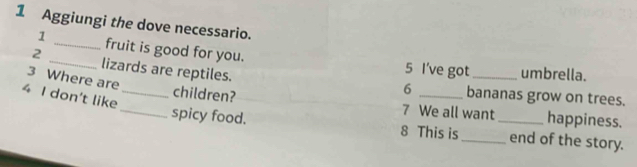 Aggiungi the dove necessario. 
1 _fruit is good for you. 5 I've got_ 
2 _lizards are reptiles. 
umbrella. 
3 Where are
6 bananas grow on trees. 
4 I don't like_ 
children? 7 We all want happiness. 
_spicy food. 8 This is __end of the story.