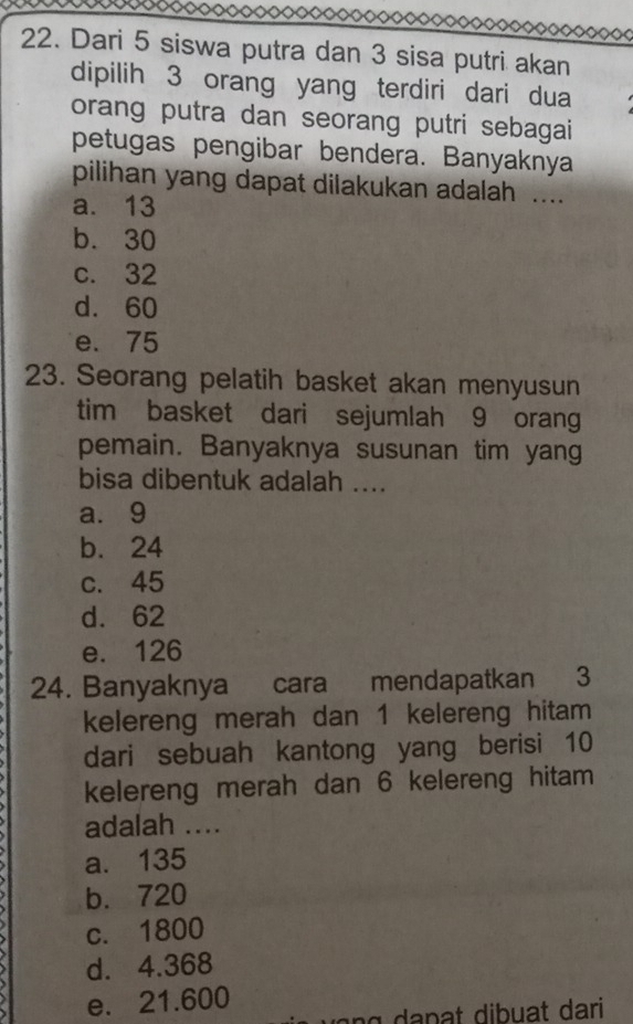 ooooooooooooooooooooooooooooooooooo◇
22. Dari 5 siswa putra dan 3 sisa putri akan
dipilih 3 orang yang terdiri dari dua
orang putra dan seorang putri sebagai
petugas pengibar bendera. Banyaknya
pilihan yang dapat dilakukan adalah ....
a. 13
b. 30
c. 32
d. 60
e. 75
23. Seorang pelatih basket akan menyusun
tim basket dari sejumlah 9 orang
pemain. Banyaknya susunan tim yang
bisa dibentuk adalah ....
a. 9
b. 24
c. 45
d. 62
e. 126
24. Banyaknya cara mendapatkan 3
kelereng merah dan 1 kelereng hitam
dari sebuah kantong yang berisi 10
kelereng merah dan 6 kelereng hitam
adalah ....
a. 135
b. 720
c. 1800
d. 4.368
e. 21.600