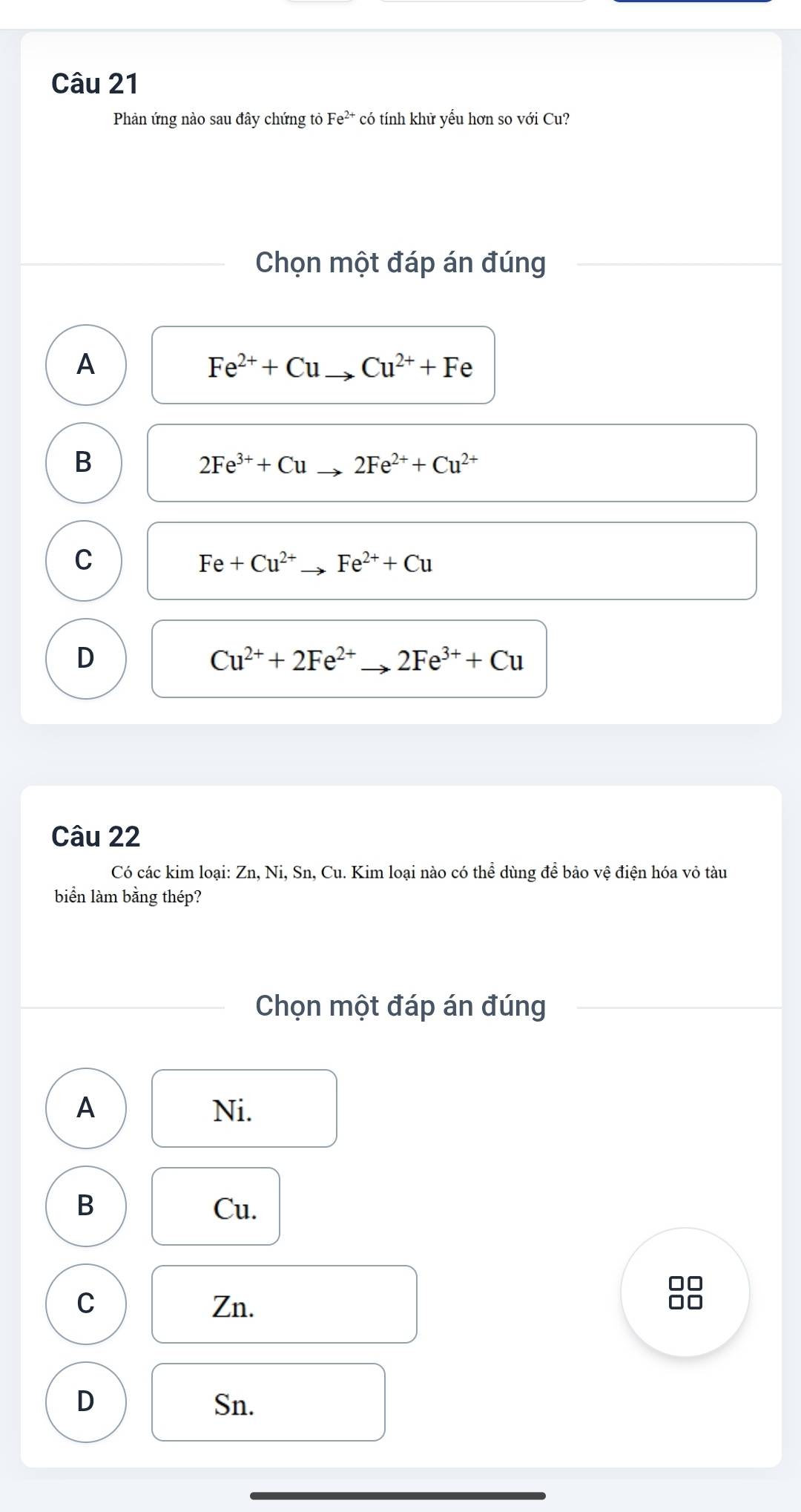 Phản ứng nào sau đây chứng tỏ Fe^(2+) có tính khử yếu hơn so với Cu?
Chọn một đáp án đúng
A
Fe^(2+)+Cu Cu^(2+)+Fe
B
2Fe^(3+)+Cu 2Fe^(2+)+Cu^(2+)
C
Fe+Cu^(2+) Fe^(2+)+Cu
D
Cu^(2+)+2Fe^(2+) 2Fe^(3+)+Cu
Câu 22
Có các kim loại: Zn, Ni, Sn, Cu. Kim loại nào có thể dùng để bảo vệ điện hóa vỏ tàu
biển làm bằng thép?
Chọn một đáp án đúng
A Ni.
B Cu.
□□
C Zn.
D Sn.