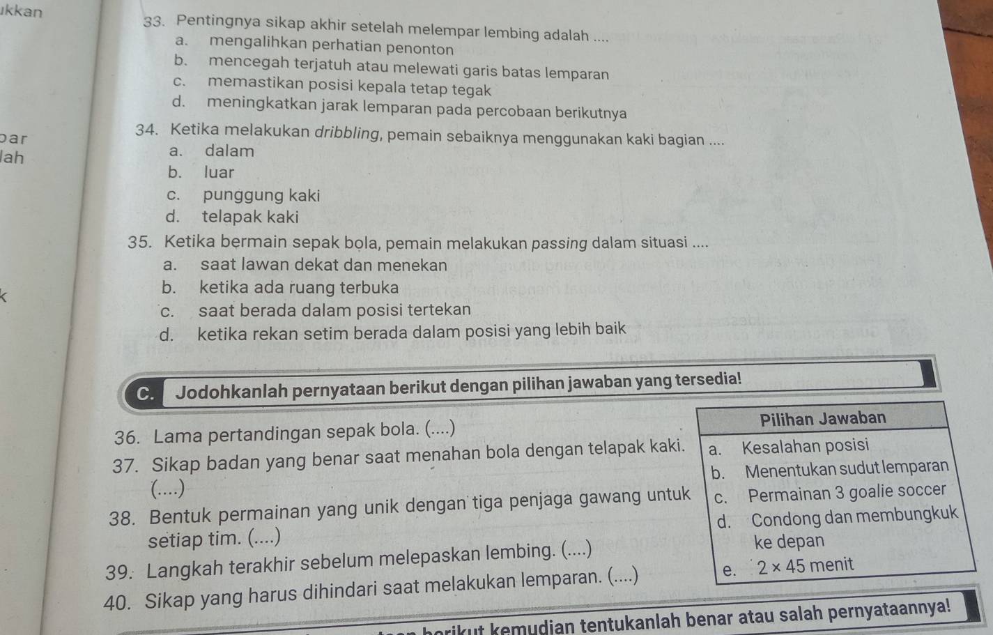 ıkkan 33. Pentingnya sikap akhir setelah melempar lembing adalah ....
a. mengalihkan perhatian penonton
b. mencegah terjatuh atau melewati garis batas lemparan
c. memastikan posisi kepala tetap tegak
d. meningkatkan jarak lemparan pada percobaan berikutnya
par
34. Ketika melakukan dribbling, pemain sebaiknya menggunakan kaki bagian ....
lah
a. dalam
b. luar
c. punggung kaki
d. telapak kaki
35. Ketika bermain sepak bola, pemain melakukan passing dalam situasi ....
a. saat lawan dekat dan menekan
b. ketika ada ruang terbuka
c. saat berada dalam posisi tertekan
d. ketika rekan setim berada dalam posisi yang lebih baik
C. Jodohkanlah pernyataan berikut dengan pilihan jawaban yang tersedia!
36. Lama pertandingan sepak bola. (....) Pilihan Jawaban
37. Sikap badan yang benar saat menahan bola dengan telapak kaki. a. Kesalahan posisi
(…) b. Menentukan sudut lemparan
38. Bentuk permainan yang unik dengan tiga penjaga gawang untuk c. Permainan 3 goalie soccer
setiap tim. (....) d. Condong dan membungkuk
39. Langkah terakhir sebelum melepaskan lembing. (....)
ke depan
40. Sikap yang harus dihindari saat melakukan lemparan. (....) e. 2* 45 menit
brikut kemudian tentukanlah benar atau salah pernyataannya!