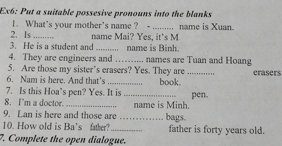 Ex6: Put a suitable possesive pronouns into the blanks 
1. What's your mother's name ? ._ . name is Xuan. 
2. Is _name Mai? Yes, it's M 
3. He is a student and _. name is Binh. 
4. They are engineers and _names are Tuan and Hoang 
5. Are those my sister’s erasers? Yes. They are _erasers 
6. Nam is here. And that’s _book. 
7. Is this Hoa’s pen? Yes. It is _pen. 
8. I’m a doctor. _name is Minh. 
9. Lan is here and those are _bags. 
10. How old is Ba’s father?_ father is forty years old. 
7. Complete the open dialogue.