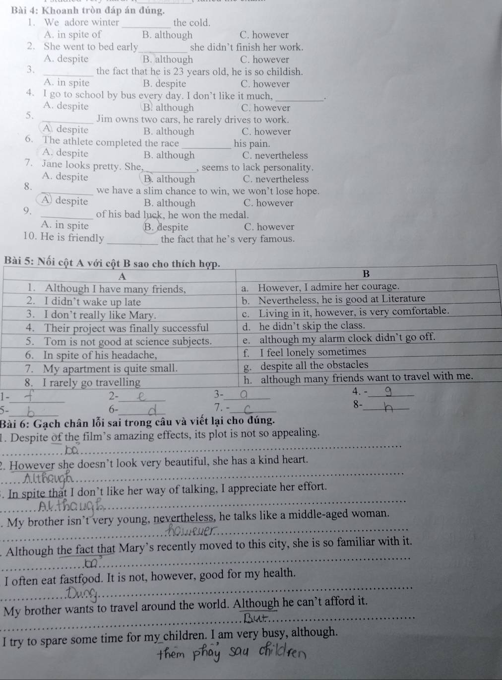 Khoanh tròn đáp án đúng.
_
1. We adore winter the cold.
A. in spite of B. although C. however
2. She went to bed early_ she didn’t finish her work.
A. despite B. although C. however
3. _the fact that he is 23 years old, he is so childish.
A. in spite B. despite C. however
4. I go to school by bus every day. I don’t like it much,_
、
A. despite B. although C. however
5.
_Jim owns two cars, he rarely drives to work.
A despite B. although C. however
6. The athlete completed the race _his pain.
A. despite B. although C. nevertheless
7. Jane looks pretty. She, _, seems to lack personality.
A. despite B. although C. nevertheless
8.
_we have a slim chance to win, we won’t lose hope.
A despite B. although C. however
9.
_of his bad luck, he won the medal.
A. in spite B. despite C. however
10. He is friendly _the fact that he’s very famous.
Bài 5
1 
5-
_
6-_ 7. -__
Bài 6: Gạch chân lỗi sai trong câu và viết lại cho đúng.
_
1. Despite of the film’s amazing effects, its plot is not so appealing.
_
2. However she doesn’t look very beautiful, she has a kind heart.
_
5. In spite that I don’t like her way of talking, I appreciate her effort.
_
. My brother isn’t very young, nevertheless, he talks like a middle-aged woman.
_
Although the fact that Mary’s recently moved to this city, she is so familiar with it.
_
I often eat fastfood. It is not, however, good for my health.
_
My brother wants to travel around the world. Although he can’t afford it.
I try to spare some time for my children. I am very busy, although.