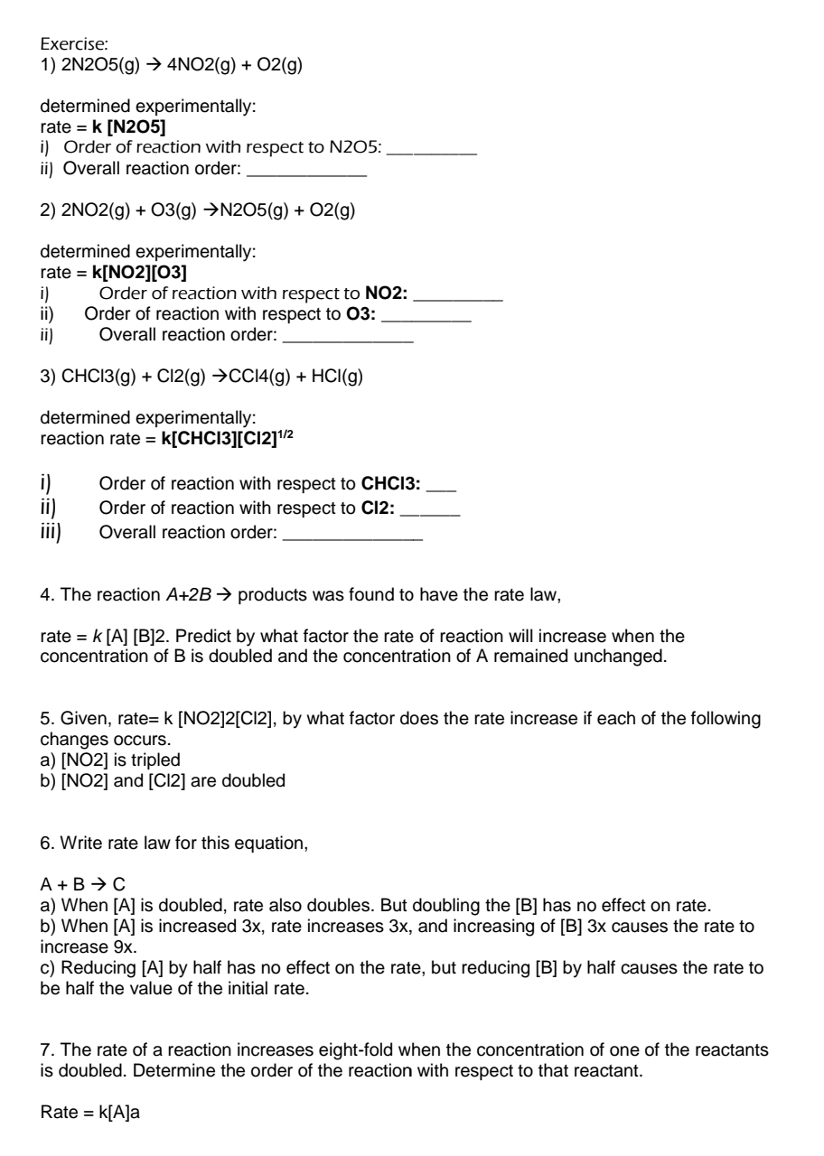 2N2O5(g)to 4NO2(g)+O2(g)
determined experimentally:
rate=k[N2O5]
i) Order of reaction with respect to N2O5 :_ 
ii) Overall reaction order:_ 
2) 2NO2(g)+O3(g)to N2O5(g)+O2(g)
determined experimentally:
rate=k[NO2][O3]
i) Order of reaction with respect to NO2:_ 
ii) Order of reaction with respect to 03 :_ 
ii) Overall reaction order:_ 
3) CHCl3(g)+Cl2(g)to CCl4(g)+HCl(g)
determined experimentally: 
reaction rate = k[CH( [3][Cl2]^1/2
1 Order of reaction with respect to CHCl3 :_ 
ii) Order of reaction with respect to CI2:_ 
iii) Overall reaction order:_ 
4. The reaction A+2B → products was found to have the rate law, 
rate = k [A] [B] 2. Predict by what factor the rate of reaction will increase when the 
concentration of B is doubled and the concentration of A remained unchanged. 
5. Given, rate =k[NO2]2[Cl2] ], by what factor does the rate increase if each of the following 
changes occurs. 
a) [NO2] is tripled 
b) [NO2] and [Cl2] are doubled 
6. Write rate law for this equation,
A+Bto C
a) When [A] is doubled, rate also doubles. But doubling the [B] has no effect on rate. 
b) When [A] is increased 3x, rate increases 3x, and increasing of [B] 3x causes the rate to 
increase 9x. 
c) Reducing [A] by half has no effect on the rate, but reducing [B] by half causes the rate to 
be half the value of the initial rate. 
7. The rate of a reaction increases eight-fold when the concentration of one of the reactants 
is doubled. Determine the order of the reaction with respect to that reactant. 
Rate =k[A]a