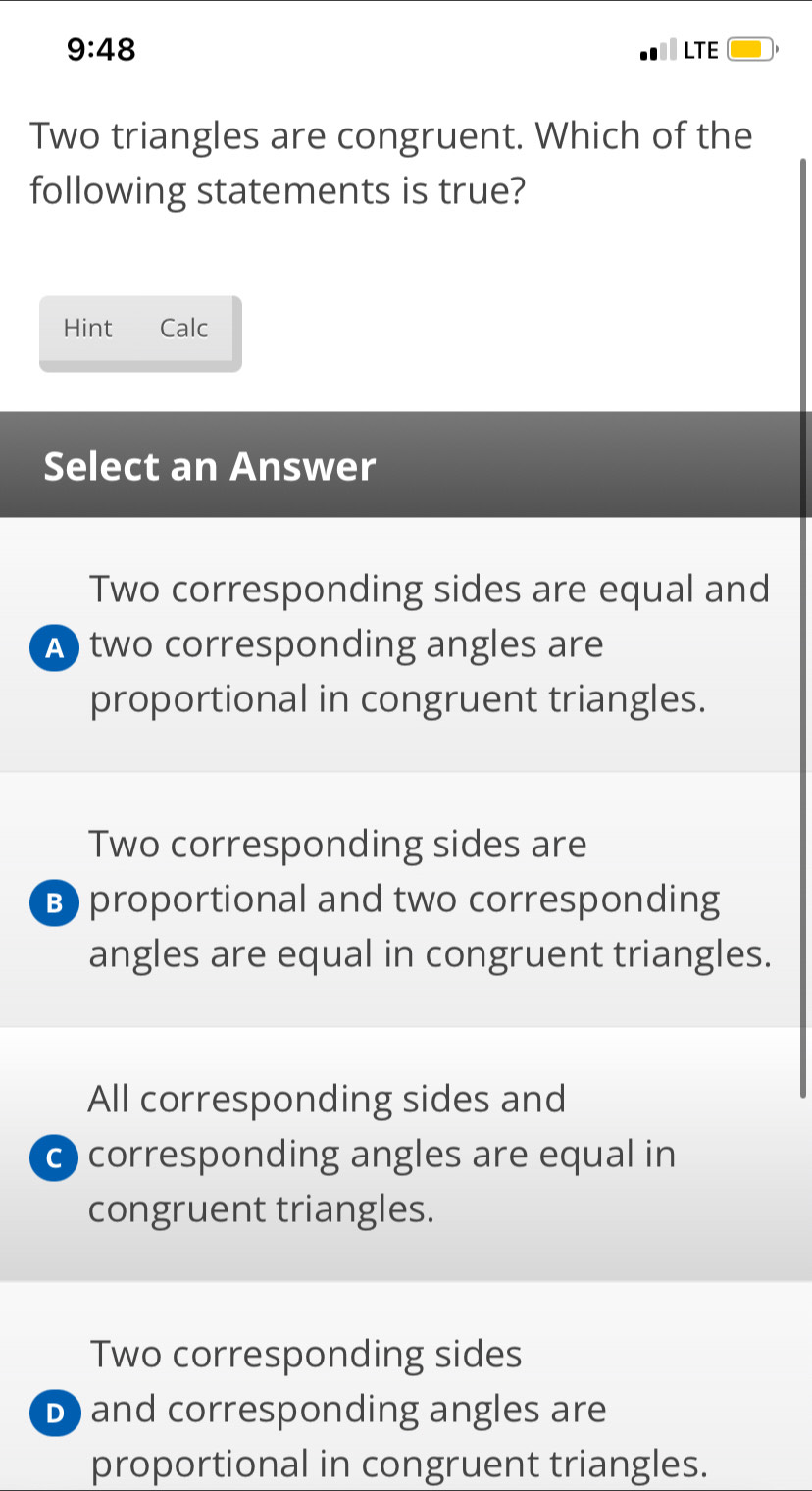 9:48 LTE
Two triangles are congruent. Which of the
following statements is true?
Hint Calc
Select an Answer
Two corresponding sides are equal and
A two corresponding angles are
proportional in congruent triangles.
Two corresponding sides are
B) proportional and two corresponding
angles are equal in congruent triangles.
All corresponding sides and
0 corresponding angles are equal in
congruent triangles.
Two corresponding sides
D) and corresponding angles are
proportional in congruent triangles.