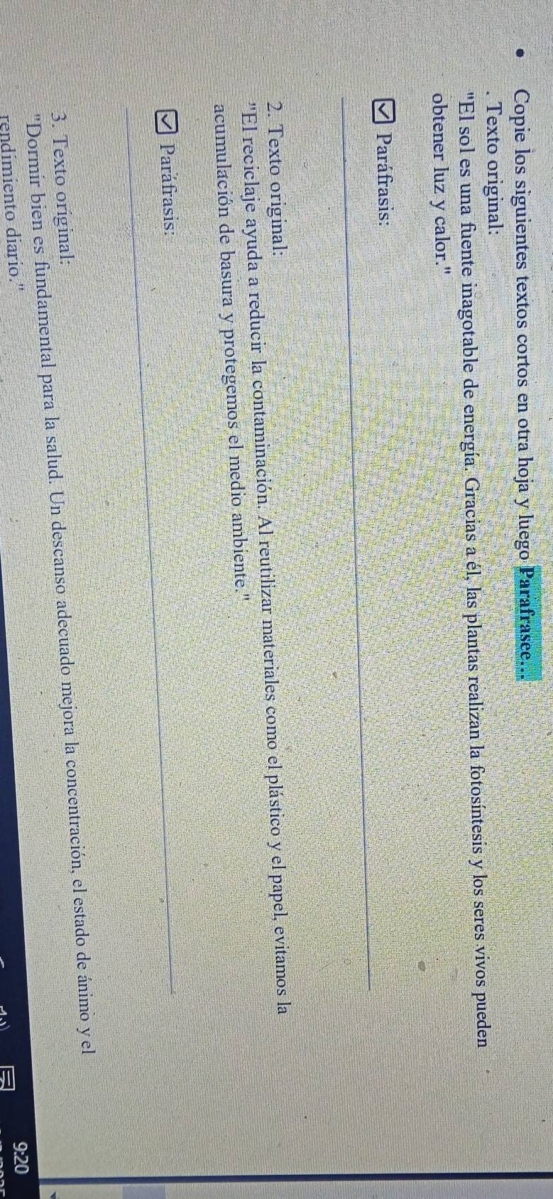 Copie los siguientes textos cortos en otra hoja y luego Parafrasee... 
. Texto original: 
'El sol es una fuente inagotable de energía. Gracias a él, las plantas realizan la fotosíntesis y los seres vivos pueden 
obtener luz y calor." 
Paráfrasis: 
2. Texto original: 
''El reciclaje ayuda a reducir la contaminación. Al reutilizar materiales como el plástico y el papel, evitamos la 
acumulación de basura y protegemos el medio ambiente.'' 
Paráfrasis: 
3. Texto original: 
'Dormir bien es fundamental para la salud. Un descanso adecuado mejora la concentración, el estado de ánimo yel 
rendimiento diario. 
9:20
