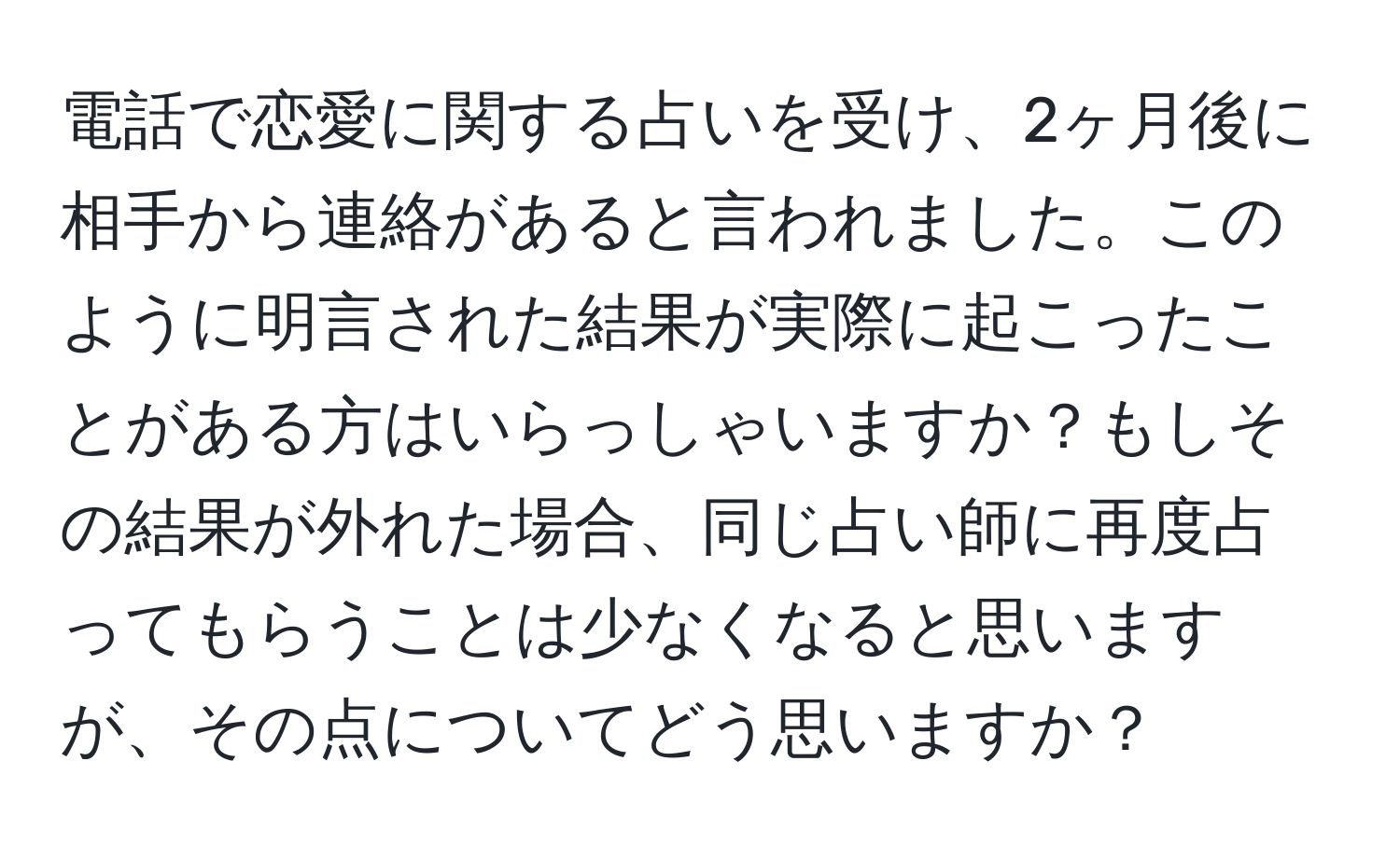 電話で恋愛に関する占いを受け、2ヶ月後に相手から連絡があると言われました。このように明言された結果が実際に起こったことがある方はいらっしゃいますか？もしその結果が外れた場合、同じ占い師に再度占ってもらうことは少なくなると思いますが、その点についてどう思いますか？