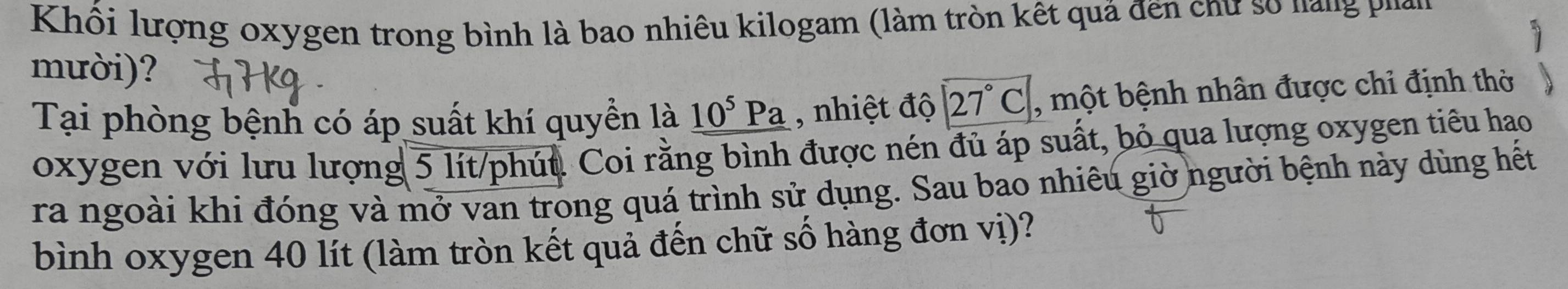 Khối lượng oxygen trong bình là bao nhiêu kilogam (làm tròn kết quả đến chư số nàng Phán 
mười)? 
Tại phòng bệnh có áp suất khí quyền là _ 10^5Pa , nhiệt độ 27°C , một bệnh nhân được chỉ định thờ 
oxygen với lưu lượng 5 lít /phút. Coi rằng bình được nén đủ áp suất, bỏ qua lượng oxygen tiêu hao 
ra ngoài khi đóng và mở van trong quá trình sử dụng. Sau bao nhiêu giờ người bệnh này dùng hết 
bình oxygen 40 lít (làm tròn kết quả đến chữ số hàng đơn vị)?