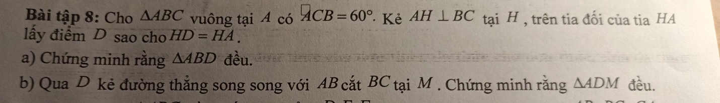 Bài tập 8: Cho △ ABC vuông tại A có ACB=60° Kẻ AH⊥ BC tại H , trên tia đối của tia HA 
lấy điểm D sao cho HD=HA. 
a) Chứng minh rằng △ ABD đều. 
b) Qua D kẻ đường thẳng song song với AB cắt BC tại M. Chứng minh rằng △ ADM đều.