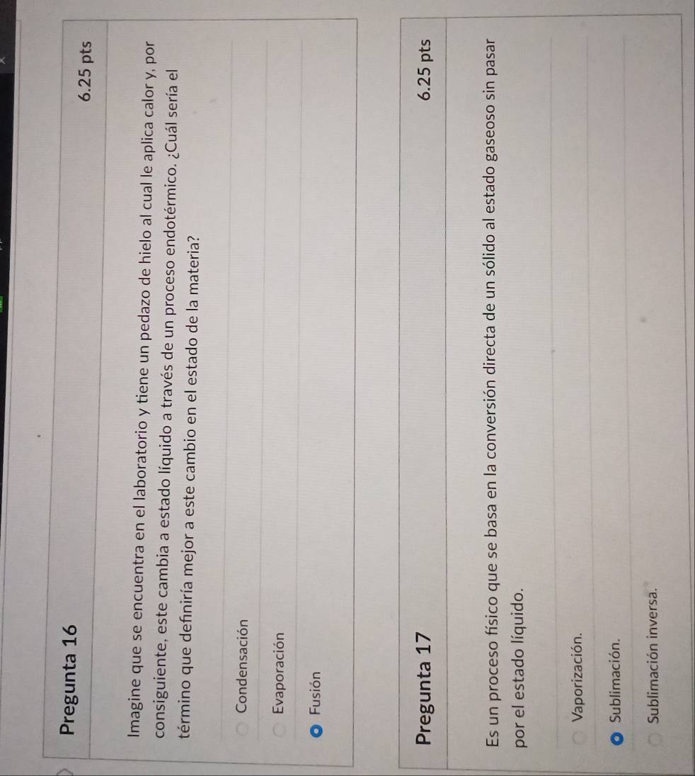 Pregunta 16 6.25 pts
Imagine que se encuentra en el laboratorio y tiene un pedazo de hielo al cual le aplica calor y, por
consiguiente, este cambia a estado líquido a través de un proceso endotérmico. ¿Cuál sería el
término que definiría mejor a este cambio en el estado de la materia?
Condensación
Evaporación
Fusión
Pregunta 17 6.25 pts
Es un proceso físico que se basa en la conversión directa de un sólido al estado gaseoso sin pasar
por el estado líquido.
Vaporización.
Sublimación.
Sublimación inversa.