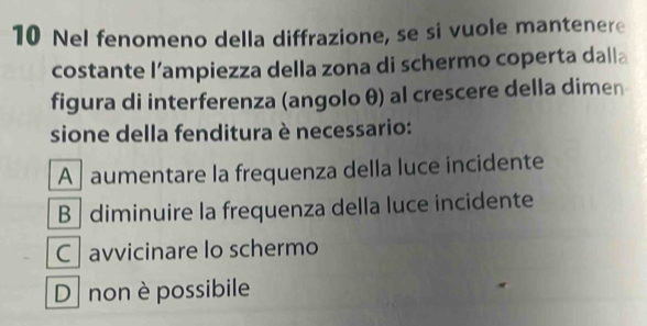 Nel fenomeno della diffrazione, se si vuole mantenere
costante l’ampiezza della zona di schermo coperta dalla
figura di interferenza (angolo θ) al crescere della dimen
sione della fenditura è necessario:
A aumentare la frequenza della luce incidente
B | diminuire la frequenza della luce incidente
C avvicinare lo schermo
Dnon è possibile