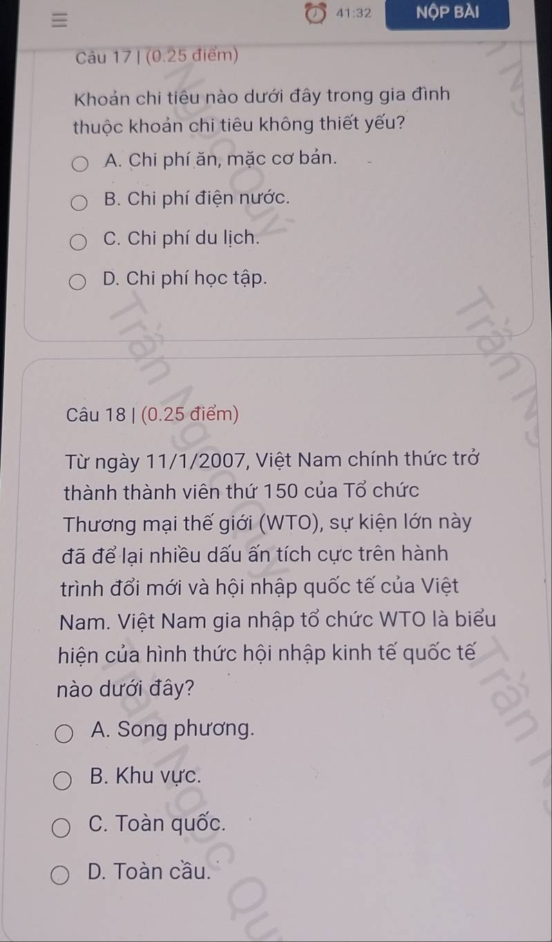 ≡
41:32 NQP 3AI 
Câu 17 | (0.25 điểm)
Khoản chi tiêu nào dưới đây trong gia đình
thuộc khoản chi tiêu không thiết yếu?
A. Chi phí ăn, mặc cơ bản.
B. Chi phí điện nước.
C. Chi phí du lịch.
D. Chi phí học tập.
Câu 18 | (0.25 điểm)
Từ ngày 11/1/2007, Việt Nam chính thức trở
thành thành viên thứ 150 của Tổ chức
Thương mại thế giới (WTO), sự kiện lớn này
đã để lại nhiều dấu ấn tích cực trên hành
trình đổi mới và hội nhập quốc tế của Việt
Nam. Việt Nam gia nhập tổ chức WTO là biểu
hiện của hình thức hội nhập kinh tế quốc tế
nào dưới đây?
A. Song phương.
B. Khu vực.
C. Toàn quốc.
D. Toàn cầu.