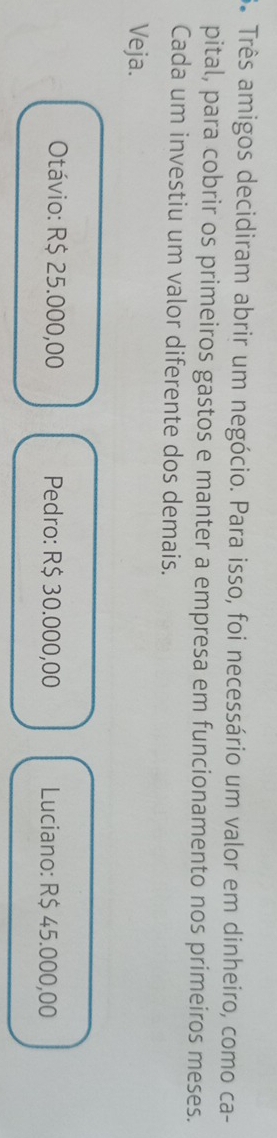 Três amigos decidiram abrir um negócio. Para isso, foi necessário um valor em dinheiro, como ca-
pital, para cobrir os primeiros gastos e manter a empresa em funcionamento nos primeiros meses.
Cada um investiu um valor diferente dos demais.
Veja.
Otávio: R$ 25.000,00 Pedro: R$ 30.000,00 Luciano: R$ 45.000,00