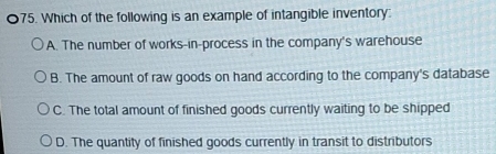 Which of the following is an example of intangible inventory:
A. The number of works-in-process in the company's warehouse
B. The amount of raw goods on hand according to the company's database
C. The total amount of finished goods currently waiting to be shipped
D. The quantity of finished goods currently in transit to distributors