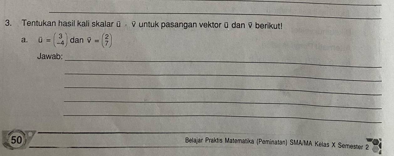 Tentukan hasil kali skalar ū ⋅ ỹ untuk pasangan vektor ū dan ỹ berikut!
a. vector u=beginpmatrix 3 -4endpmatrix dan vector v=beginpmatrix 2 7endpmatrix
Jawab:_
_
_
_
_
50
Belajar Praktis Matematika (Peminatan) SMA/MA Kelas X Semester 2