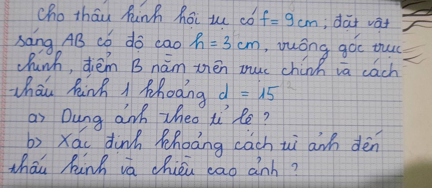 cho thau hinh hoi uu ¢ó f=9cm; dat vat 
sang AB có do cao h=3cm , yuóng góc tuc 
chinh, diém B hám zén muc chinh ia cach 
Whou Rinh 1 phodng d=15
ai Dung anh zheo ti le? 
b) xái dink phoàng cch uì awh dén 
thāu kinh vá chién eao ành?