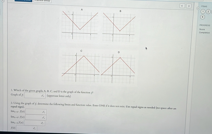 < > ITEMS
A
>
B
1 ,
PROGRESS
Score
Completion
C
D
1. Which of the given graphs A, B, C, and D is the graph of the function ƒ?
Graph of ƒ: _  (uppercase letter only)
2. Using the graph of ƒ, determine the following limits and function value. Enter DNE if it does not exist. Use equal signs as needed (no space after an
equal sign).
lim_xto 2^-f(x) □
lim_xto 2^+f(x) □
lim_xto 2f(x)□
f(2)□