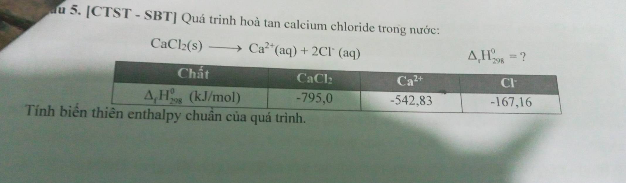 au 5. [CTST - SBT] Quá trinh hoà tan calcium chloride trong nước:
CaCl_2(s)to Ca^(2+)(aq)+2Cl^-(aq)
△ _rH_(298)^0= ?
Tính bi