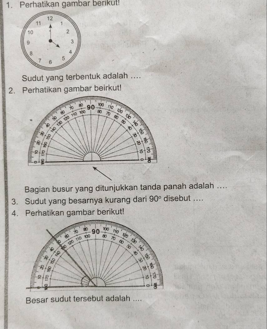 Perhatikan gambar berikut!
12
11 1.
10 2
9
3
8
4
7 6
5
Sudut yang terbentuk adalah .... 
2. Perhatikan gambar beirkut! 
Bagian busur yang ditunjukkan tanda panah adalah .... 
3. Sudut yang besarnya kurang dari 90° disebut .... 
4. Perhatikan gambar berikut! 
Besar sudut tersebut adalah ....