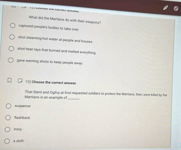 What did the Martians do with their weapons?
captured people's bodies to take over
shot steaming-hot water at people and houses
shot heat rays that burned and melted everything
gave warning shots to keep people away
13) Choose the correct answer.
That Stent and Ogilvy at first requested soldiers to protect the Martians, then, were killed by the
Martians is an example of_
suspense
flashback
irony
a shift