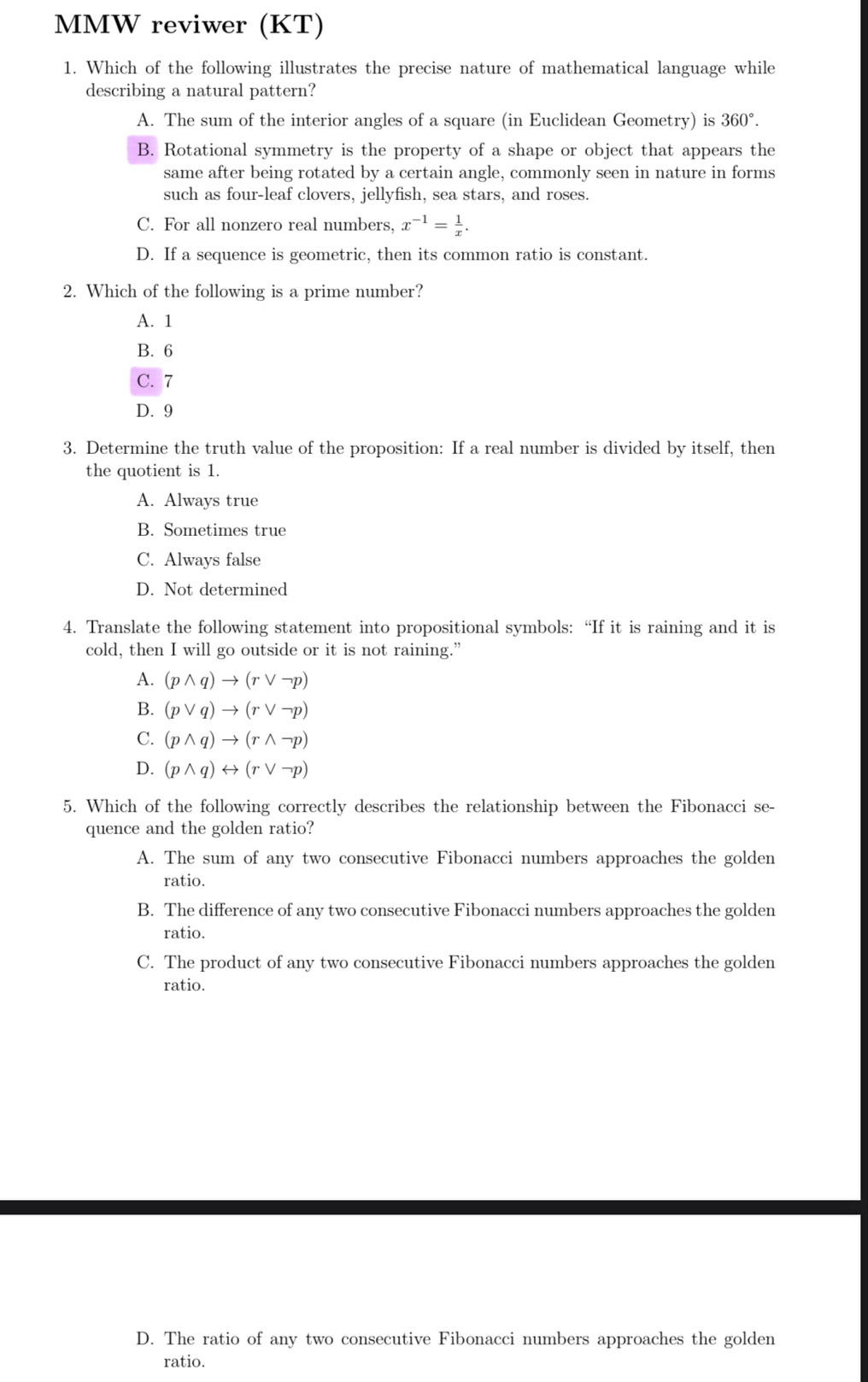 MMW reviwer (KT)
1. Which of the following illustrates the precise nature of mathematical language while
describing a natural pattern?
A. The sum of the interior angles of a square (in Euclidean Geometry) is 360°.
B. Rotational symmetry is the property of a shape or object that appears the
same after being rotated by a certain angle, commonly seen in nature in forms
such as four-leaf clovers, jellyfish, sea stars, and roses.
C. For all nonzero real numbers. x^(-1)= 1/x .
D. If a sequence is geometric, then its common ratio is constant.
2. Which of the following is a prime number?
A. 1
B. 6
C. 7
D. 9
3. Determine the truth value of the proposition: If a real number is divided by itself, then
the quotient is 1.
A. Always true
B. Sometimes true
C. Always false
D. Not determined
4. Translate the following statement into propositional symbols: “If it is raining and it is
cold, then I will go outside or it is not raining.”
A. (pwedge q)to (rvee neg p)
B. (pvee q)to (rvee neg p)
C. (pwedge q)to (rwedge neg p)
D. (pwedge q)rightarrow (rvee neg p)
5. Which of the following correctly describes the relationship between the Fibonacci se-
quence and the golden ratio?
A. The sum of any two consecutive Fibonacci numbers approaches the golden
ratio.
B. The difference of any two consecutive Fibonacci numbers approaches the golden
ratio.
C. The product of any two consecutive Fibonacci numbers approaches the golden
ratio.
D. The ratio of any two consecutive Fibonacci numbers approaches the golden
ratio.