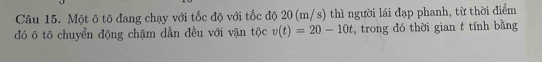 Một ô tô đang chạy với tốc độ với tốc độ 20(m/s) thì người lái đạp phanh, từ thời điểm 
đó ô tô chuyển động chậm dần đều với vận tộc v(t)=20-10t , trong đó thời gian t tính bằng