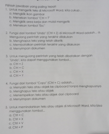 Pilihlah jawaban yang paling tepat!
1. Untuk mengetik teks di Microsoft Word, kita cukup...
a. Mengklik ikon gambar
b. Menekan tombo^-Ctrl+T
c. Mengklik area kerja dan mulai mengetik
d. Menekan tombol 'Esc''
2. Fungsi dari tombol ''Undo'' (Cirl+2) di Microsoft Word adalah... a.
Mengulang perintah yang terakhir dilakukan
b. Menghapus teks yang telah diketik
c. Membatalkan perintah terakhir yang dilakukan
d. Menyimpan dokumen
3. Untuk mengulang perintah yang telah dibatalkan dengan
''Undo'', kita dapat menggunakan tombol...
a. Ctrl+2
b. Ctrl+C
C. Ctrl+X
d. Ctrl+Y
4. Fungsi dari tombol "Copy" (Cirl+C) adalah...
a. Menyalin teks atau objek ke clipboard tanpa menghapusnya
b. Menghapus teks atau objek
c. Menempelkan teks atau objek dari clipboard
d. Menyimpan dokumen
5. Untuk memindahkan teks atau objek di Microsoft Word, kita bisa
menggunakan tombol...
a. Cirl+C
b. Ctrl+X
C. Ctrl+V
d. Ctrl+P