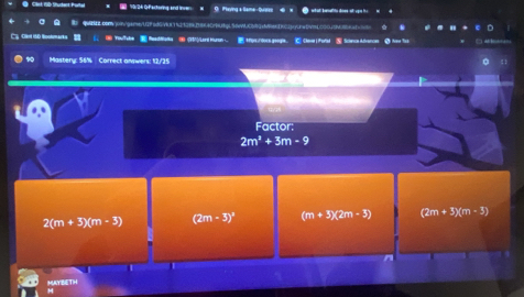 Cäst: fib Studant Purtal = 10/34 Gactoring and lnver = O Playing a Same-Quarse
00qsgarnn/029ad6/io11419384199940n9cq15dwM06gc/6ec0022pgcnwt/n005009M94a1
Cy Olet iSD Boolmarks ⑥Youfele Readdtota ( (1)/Lard Huran Hpre:/0oen geogle. C Chaarl Fotal ⑤ Schrcn Advances ③ how Yot □ M = 
Mastery: 56% Correct arywers: 12/25
Factor:
2m^2+3m-9
2(m+3)(m-3) (2m-3)^2 (m+5)(2m-5) (2m+3)(m-3)
MAYBETH