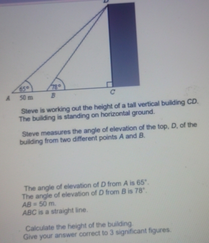 The building is standing on horizontal ground.
Steve measures the angle of elevation of the top, D, of the
building from two different points A and B.
The angle of elevation of D from A is 65°.
The angle of elevation of D from B is 78°.
AB=50m.
ABC is a straight line.
Calculate the height of the building.
Give your answer correct to 3 significant figures.