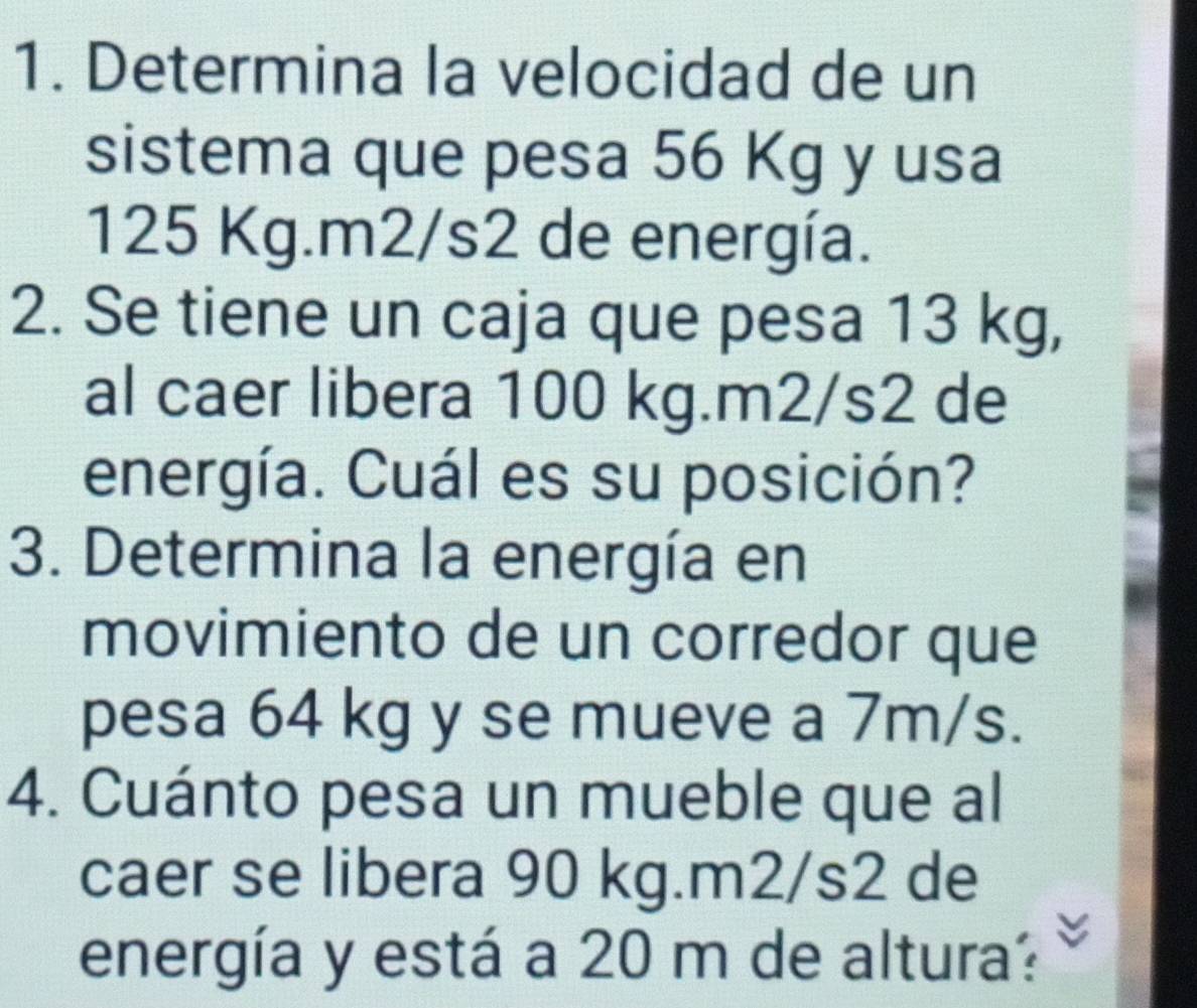 Determina la velocidad de un 
sistema que pesa 56 Kg y usa
125 Kg. m2/s2 de energía. 
2. Se tiene un caja que pesa 13 kg, 
al caer libera 100 kg. m2/s2 de 
energía. Cuál es su posición? 
3. Determina la energía en 
movimiento de un corredor que 
pesa 64 kg y se mueve a 7m/s. 
4. Cuánto pesa un mueble que al 
caer se libera 90 kg. m2/s2 de 
energía y está a 20 m de altura?