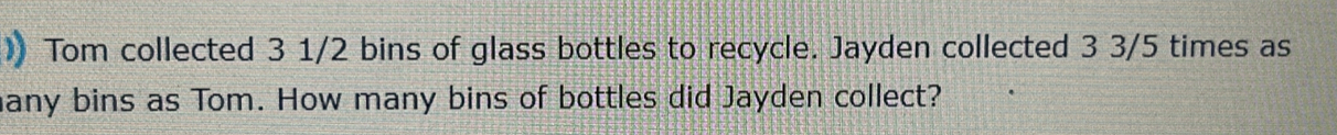 )) Tom collected 3 1/2 bins of glass bottles to recycle. Jayden collected 3 3/5 times as 
many bins as Tom. How many bins of bottles did Jayden collect?