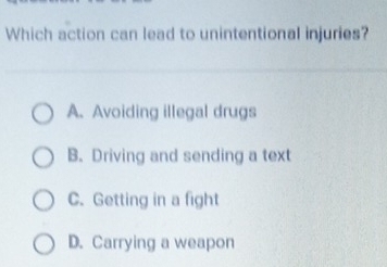 Which action can lead to unintentional injuries?
A. Avoiding illegal drugs
B. Driving and sending a text
C. Getting in a fight
D. Carrying a weapon