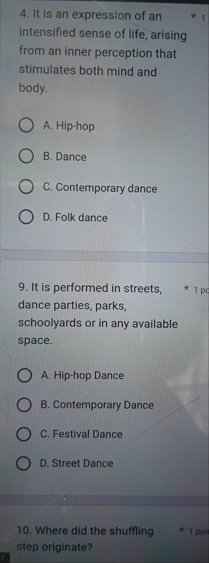 It is an expression of an 1
intensified sense of life, arising
from an inner perception that
stimulates both mind and
body.
A. Hip-hop
B. Dance
C. Contemporary dance
D. Folk dance
9. It is performed in streets, * 1 pc
dance parties, parks,
schoolyards or in any available
space.
A. Hip-hop Dance
B. Contemporary Dance
C. Festival Dance
D. Street Dance
10. Where did the shuffling 1 poi
step originate?