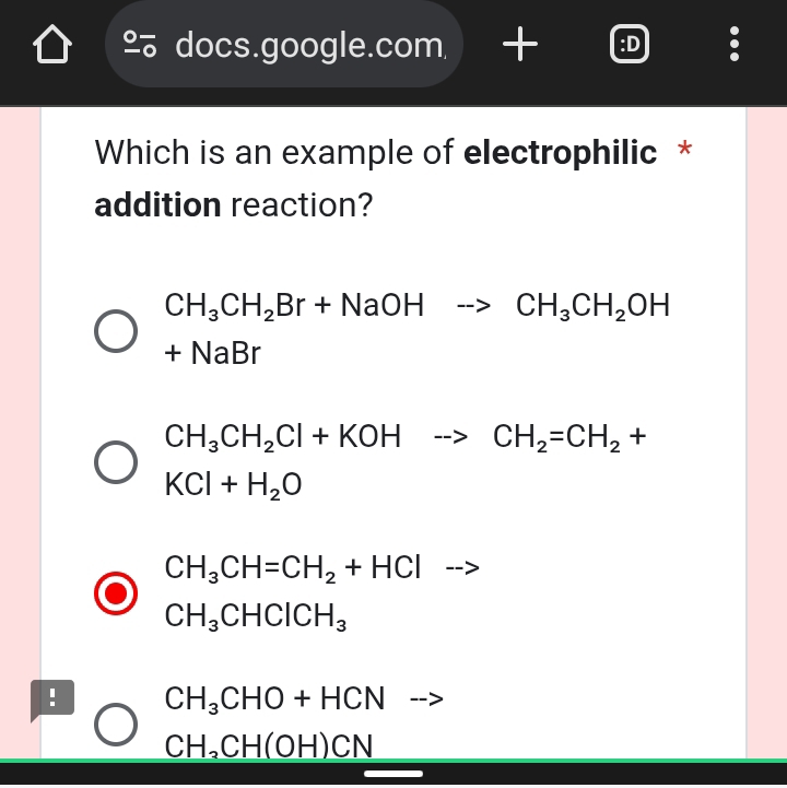 a
2 docs.google.com :D
.
Which is an example of electrophilic *
addition reaction?
CH_3CH_2Br+NaOHto CH_3CH_2OH
+NaBr
CH_3CH_2Cl+KOHto CH_2=CH_2+
KCl+H_2O
CH_3CH=CH_2+HCl -->
CH_3CHClCH_3! CH_3CHO+HCN |-->
CH_3CH(OH)CN