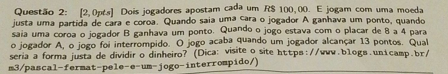 [2,0pts] Dois jogadores apostam cada um R$ 100,00. E jogam com uma moeda 
justa uma partida de cara e coroa. Quando saia uma cara o jogador A ganhava um ponto, quando 
saia uma coroa o jogador B ganhava um ponto. Quando o jogo estava com o placar de 8 a 4 para 
o jogador A, o jogo foi interrompido. O jogo acaba quando um jogador alcançar 13 pontos. Qual 
seria a forma justa de dividir o dinheiro? (Dica: visite o site https://www.blogs.un1camp.br/ 
m3/pascal-fermat-pele-e-um-jogo-interrompido/)