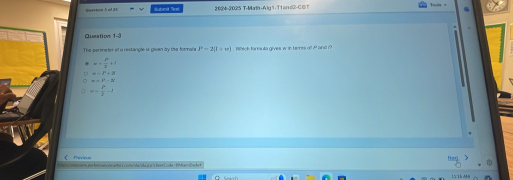 Submit Test 2024-2025 T-Math-Alg1-T1and2-CBT
Tools =
Question 1-3
The perimeter of a rectangle is given by the formula P=2(l+w). Which formula gives w in terms of P and /?
w= P/2 +l
w=P+2l
w=P-2l
w= P/2 -l
Previous
https://olamiami.performancematters.com/ola/ola.jsp?clientCode=fiMiamiDade#
11:16 AM