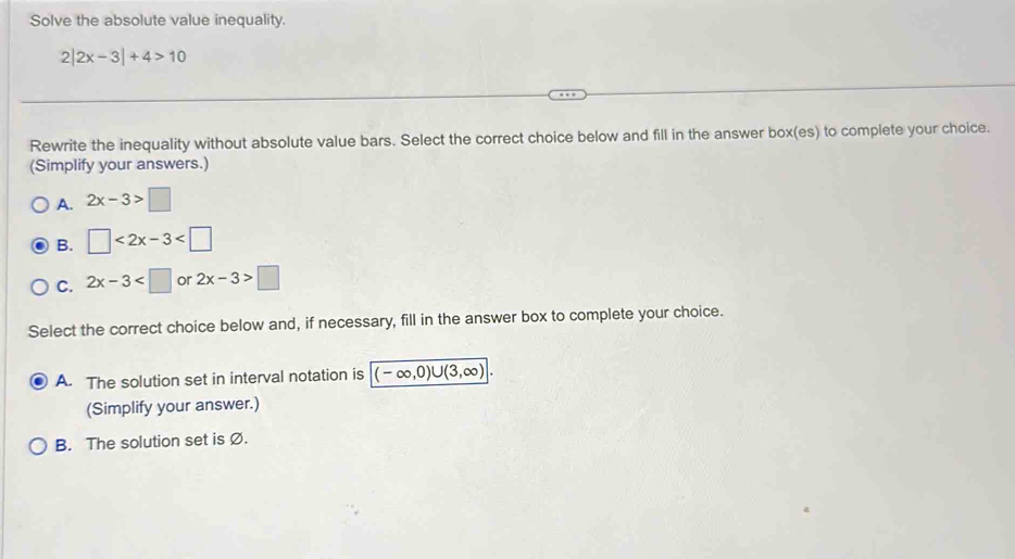 Solve the absolute value inequality.
2 2x-3|+4>10
Rewrite the inequality without absolute value bars. Select the correct choice below and fill in the answer box(es) to complete your choice.
(Simplify your answers.)
A. 2x-3>□
B. □ <2x-3<□
C. 2x-3 or 2x-3>□
Select the correct choice below and, if necessary, fill in the answer box to complete your choice.
A. The solution set in interval notation is (-∈fty ,0)∪ (3,∈fty ). 
(Simplify your answer.)
B. The solution set is Ø.