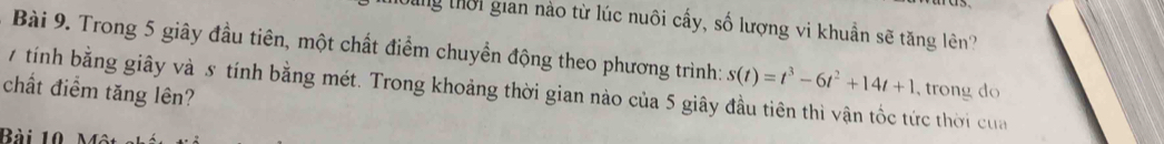 tung thời gian nào từ lúc nuôi cấy, số lượng vi khuẩn sẽ tăng lên? 
Bài 9. Trong 5 giây đầu tiên, một chất điểm chuyền động theo phương trình: s(t)=t^3-6t^2+14t+1 , trong do 
chất điểm tăng lên? 7 tính bằng giây và 5 tính bằng mét. Trong khoảng thời gian nào của 5 giây đầu tiên thì vận tốc tức thời của 
Bài 10 n