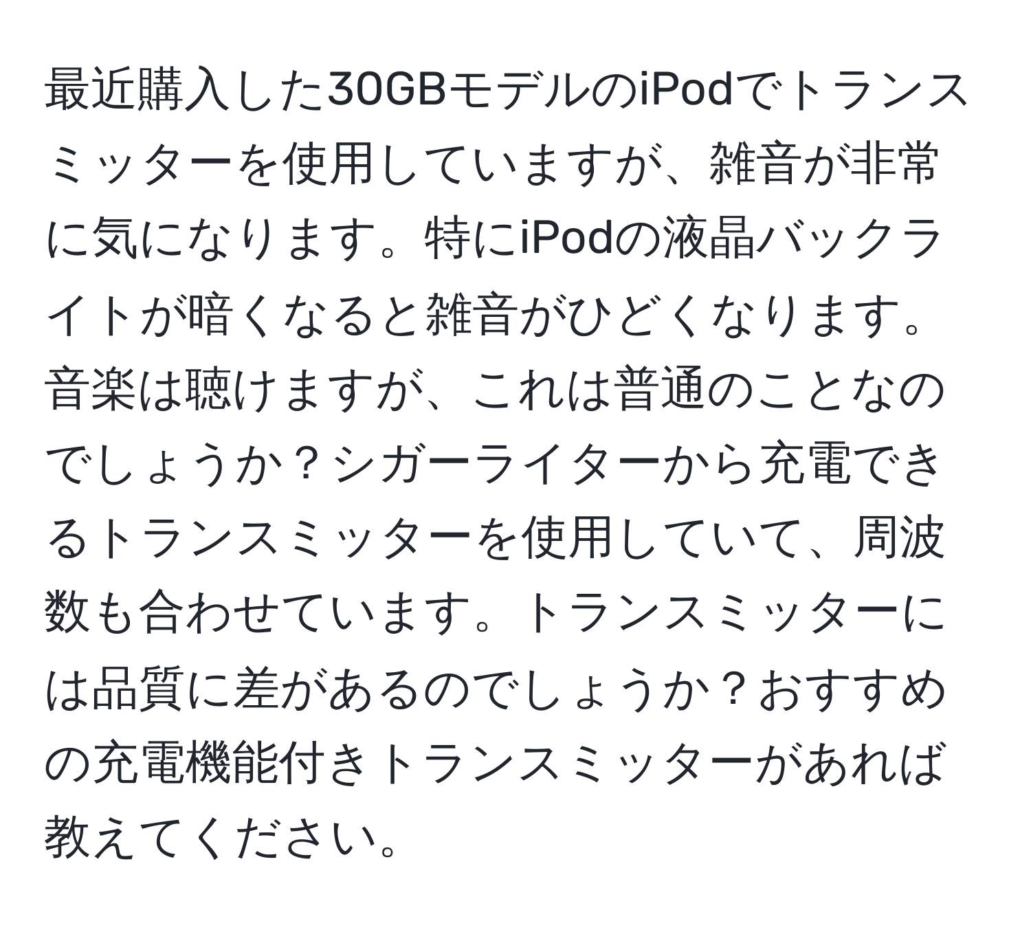 最近購入した30GBモデルのiPodでトランスミッターを使用していますが、雑音が非常に気になります。特にiPodの液晶バックライトが暗くなると雑音がひどくなります。音楽は聴けますが、これは普通のことなのでしょうか？シガーライターから充電できるトランスミッターを使用していて、周波数も合わせています。トランスミッターには品質に差があるのでしょうか？おすすめの充電機能付きトランスミッターがあれば教えてください。