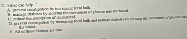 Fiber can help
A. prevent constipation by increasing fecal bulk.
B. manage diabetes by slowing the movement of glucose into the blood.
C. reduce the absorption of cholesterol.
D. prevent constipation by increasing fecal bulk and manage diabetes by slowing the movement of glucose into
the blood.
E. All of these choices are true.